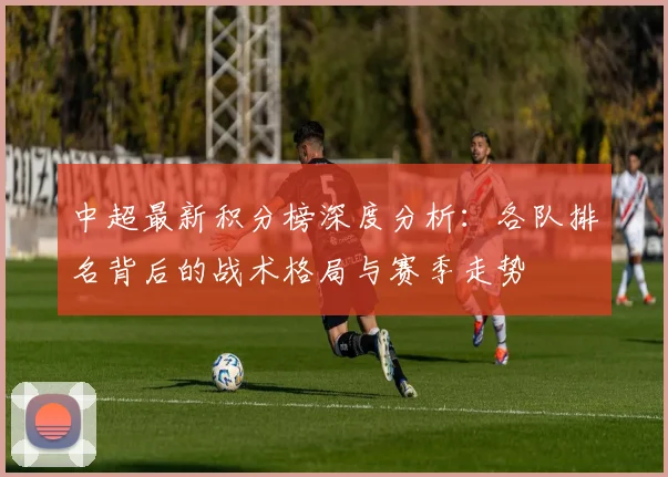 中超最新积分榜深度分析:各队排名背后的战术格局与赛季走势