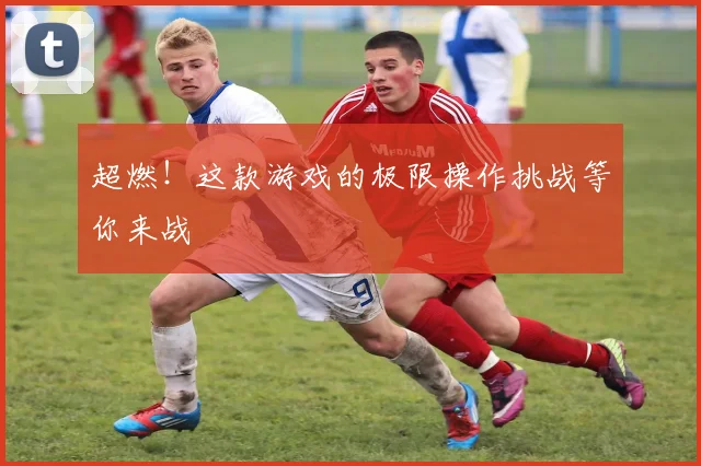 超燃！这款游戏的极限操作挑战等你来战
